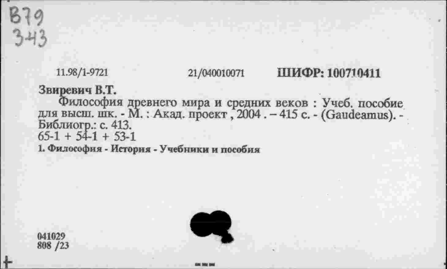 ﻿вв
УчЗ
11.98/1-9721	21/040010071 ШИФР: 100710411
Звиревич В.Т.
Философия древнего мира и средних веков : Учеб, пособие для высш. шк. - М.: Акад, проект, 2004. - 415 с. - (Gaudeamus). -Библиогр.: с. 413. 65-1 + 54-1 + 53-1
1. Философия - История - Учебники и пособия
041029
808 /23